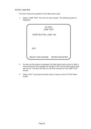 Page 56Page 56 6-2-3-6 Lamp Test
This item checks the operation of the Start button lamp.
1. Select “LAMP TEST” from the I/O menu screen. The following screen is
displayed.
2. As soon as this screen is displayed, the Start button lamp will be lit. After a
short period the ON message will change to OFF and the Start button lamp
will turn off. The lamp will also turn off when exiting from the LAMP TEST
Screen.
3. Select “EXIT” and press the Enter button to return to the I/O TEST Menu
screen.
 START BUTTON  LAMP...