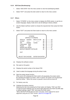 Page 59Page 59
6-2-6 ADS Data (Bookkeeping)
1. Select “ADS DATA” from the menu screen to view the bookkeeping details.
2. Select “EXIT” and press the enter switch to return to the menu scr\
een.
6-2-7 Others 1. Select “OTHERS” on the menu screen to display the ROM version, to \
set the on screen language, display mode and to set all settings to factory default\
.
2. Use the Select Up/Down switch to choose the required item then press the\
 Enter button.
3. Select “EXIT” and press the Enter button to return to...