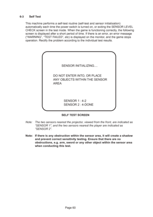 Page 60Page 60 6-3 Self Test
This machine performs a self-test routine (self-test and sensor initialization)
automatically each time the power switch is turned on, or exiting the SENSOR LEVEL
CHECK screen in the test mode. When the game is functioning correctly, the following
screen is displayed after a short period of time. If there is an error, an error message
(“WARNING”, “TEST FAILED”, etc) is displayed on the monitor, and the game stops
operation. Rectify the problem according to the individual test...
