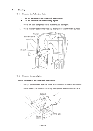 Page 64Page 64 7-1 Cleaning
7-1-1 Cleaning the Reflective Strip
•Do not use organic solvents such as thinners.
•Do not use alkali or acid cleaning agents.
1. Use a soft cloth dampened with a diluted neutral detergent.
2. Use a clean dry soft cloth to wipe any detergent or water from the surface.
7-1-2 Cleaning the panel glass
•Do not use organic solvents such as thinners.
1. Using a glass cleaner, wipe the inside and outside surfaces with a soft cloth.
2. Use a clean dry soft cloth to wipe any detergent or...