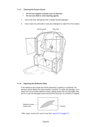 Page 65Page 65
7-1-3 Cleaning the Screen Guard
•Do not use organic solvents such as thinners.
•Do not use alkali or acid cleaning agents.
1. Use a soft cloth dampened with a diluted neutral detergent.
2. Use a clean dry soft cloth to wipe any detergent or water from the surface.
7-1-4 Repairing the Reflective Strip If the reflective strip inside the Frame Assembly is peeling or scratched, the
sensors cannot detect the sword position correctly. To repair the damage, cut a
piece from the provided reflective...