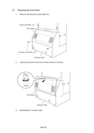 Page 66Page 66 7-2 Removing the Front Panel
1. Remove 4off security screws (M5x12).
2. Undo the lock and tilt the Front Panel forward to remove.
3. Reassemble in reverse order.
Front panel
Projector base
Torque bolt (M5 x 12)
Security screw (M5 x 12)
Projector base Front panel
Unlock 