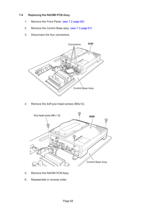 Page 68Page 68
7-4 Replacing the NAOMI PCB Assy
1.  Remove the Front Panel. (see 7-2 page 66)
2.  Remove the Control Base assy. (see 7-3 page 67)
3. Disconnect the four connectors.
4. Remove the 4off pozi head screws (M5x12).
5. Remove the NAOMI PCB Assy.
6. Reassemble in reverse order.
Control Base Assy
Connectors
Pozi head screw (M5 x 12)
Control Base Assy 