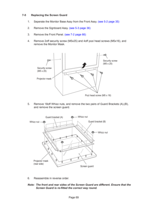 Page 69Page 69
7-5 Replacing the Screen Guard
1.  Seperate the Monitor Base Assy from the Front Assy. (see 5-2 page 35)
2.  Remove the Signboard Assy. (see 5-3 page 36)
3.  Remove the Front Panel. (see 7-2 page 66)
4. Remove 2off security screw (M5x25) and 4off pozi head screws (M5x16), and remove the Monitor Mask.
5. Remove 18off Whizz nuts, and remove the two pairs of Guard Brackets (A),(B), and remove the screen guard.
6. Reassemble in reverse order.
Note: The front and rear sides of the Screen Guard are...