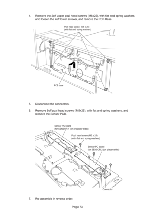 Page 73Page 73 4. Remove the 2off upper pozi head screws (M6x25), with flat and spring washers,
and loosen the 2off lower screws, and remove the PCB Base.
5. Disconnect the connectors.
6. Remove 6off pozi head screws (M5x25), with flat and spring washers, and
remove the Sensor PCB.
7. Re-assemble in reverse order.
Pozi head screw  (M6 x 25)
(with flat and spring washers)
PCB base
Pozi head screw (M5 x 25) 
(with flat and spring washers)
Sensor PC board 
(for SENSOR 2 (on player side))
Connector Sensor PC board...