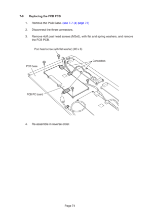 Page 74Page 74
7-8 Replacing the FCB PCB
1.  Remove the PCB Base. (see 7-7 (4) page 73)
2. Disconnect the three connectors.
3. Remove 4off pozi head screws (M3x6), with flat and spring washers, and remove the FCB PCB.
4. Re-assemble in reverse order.
Pozi head screw (with flat washer) (M3 x 6) Connectors
FCB PC board
PCB base 