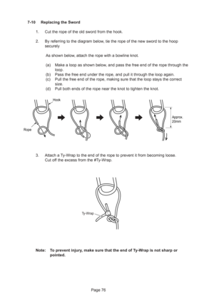 Page 76Page 76 7-10 Replacing the Sword
1. Cut the rope of the old sword from the hook.
2. By referring to the diagram below, tie the rope of the new sword to the hoop
securely
As shown below, attach the rope with a bowline knot.
(a) Make a loop as shown below, and pass the free end of the rope through the
loop.
(b) Pass the free end under the rope, and pull it through the loop again.
(c) Pull the free end of the rope, making sure that the loop stays the correct
size.
(d) Pull both ends of the rope near the...
