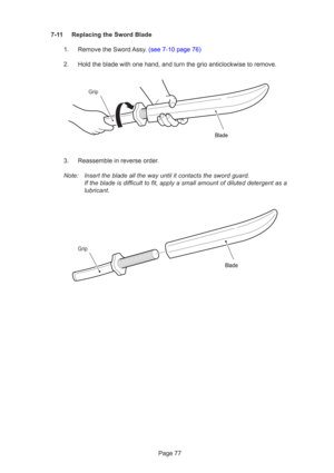 Page 77Page 77
7-11 Replacing the Sword Blade
1.  Remove the Sword Assy. (see 7-10 page 76)
2. Hold the blade with one hand, and turn the grio anticlockwise to remove.\
3. Reassemble in reverse order.
Note: Insert the blade all the way until it contacts the sword guard. If the blade is difficult to fit, apply a small amount of diluted deterg\
ent as a
lubricant.
Grip
Blade
Grip
Blade 