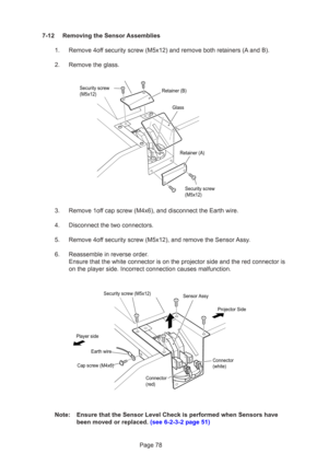 Page 78Page 78
7-12 Removing the Sensor Assemblies
1. Remove 4off security screw (M5x12) and remove both retainers (A and B).
2. Remove the glass.
3. Remove 1off cap screw (M4x6), and disconnect the Earth wire.
4. Disconnect the two connectors.
5. Remove 4off security screw (M5x12), and remove the Sensor Assy.
6. Reassemble in reverse order. Ensure that the white connector is on the projector side and the red con\
nector is
on the player side. Incorrect connection causes malfunction.
Note: Ensure that the...