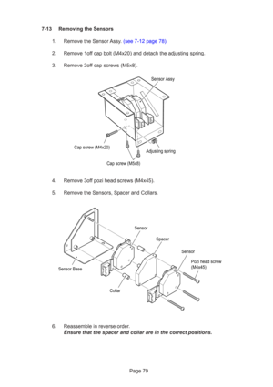 Page 79Page 79
7-13 Removing the Sensors
1. Remove the Sensor Assy. (see 7-12 page 78).
2. Remove 1off cap bolt (M4x20) and detach the adjusting spring.
3. Remove 2off cap screws (M5x8).
4. Remove 3off pozi head screws (M4x45).
5. Remove the Sensors, Spacer and Collars.
6. Reassemble in reverse order. Ensure that the spacer and collar are in the correct positions.
Cap screw (M4x20)
Cap screw (M5x8)Adjusting spring
Sensor Assy
Pozi head screw
(M4x45)
Sensor
Sensor
Sensor Base
Spacer
Collar 