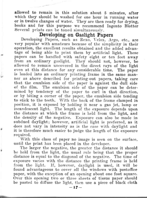 Page 20allowed to remain in this solution about 5 minutes, afterwhich they shouid be rvashed for one hour in running wateror in twelve changes of water. They are then ready foidrying,books and for this purpose \.\.e recommend Ingento BlatterSeveral prints can be toned simultaueouslr..Developing on Gaslight PapersDeveloping Papers, such as Rexo. \-elox, -{rgo, etc., arevery popular with arnateurs because of the simplicity in theiroperation, the excellent rcsults obtained and the added advan-tage of being able to...
