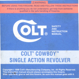 Page 1
COLT@COWBOYTM
SINGLEACTIONREVOLVER

Copyright@1998ColtsManufacturingCompany,Inc.AllRightsReserved.
Thisinstructionmanualshouldalwaysaccompanythisfirearm.
Wtie:.youled,giveorsellthisfirearm,besurethismanualgoeswithit. 