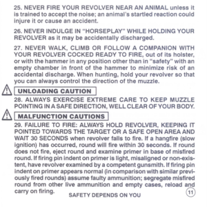 Page 13
25.NEVERFIREYOURREVOLVERNEARANANIMALunlessit
istrainedtoacceptthenoise;ananimalsstartledreactioncould
injureitorcauseanaccident.
26.NEVERINDULGEINHORSEPLAYWHILEHOLDINGYOUR
REVOLVERasitmaybeaccidentallydischarged.
27.NEVERWALK,CLIMBORFOLLOWACOMPANIONWITH
YOURREVOLVERCOCKEDREADYTOFIRE,outofitsholster,
orwiththehammerinanypositionotherthaninsafetywithan
emptychamberinfrontofthehammertominimizeriskofan
accidentaldischarge.Whenhunting,holdyourrevolversothat
youcanalwayscontrolthedirectionofthemuzzle.
&I...