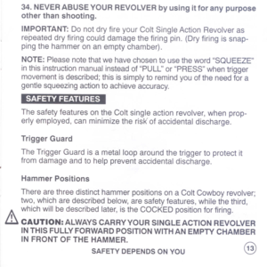 Page 15
34.NEVERABUSEYOURREVOLVERbyusingitforanypurpose
otherthanshooting.
IMPORTANT:DonotdryfireyourColtSingleActionRevolveras
repeateddryfiringcoulddamagethefiringpin.(Dryfiringissnap-
pingthehammeronanemptychamber).
NOTE:PleasenotethatwehavechosentousethewordSQUEEZE
inthisinstructionmanualinsteadofPULLorPRESSwhentrigger
movementisdescribed;thisissimplytoremindyouoftheneedfora
gentlesqueezingactiontoachieveaccuracy.
SAFETYFEATURES
ThesafetyfeaturesontheColtsingleactionrevolver,whenprop-...