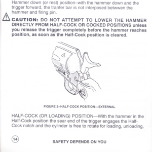 Page 16
Hammerdown(orrest)position-withthehammerdownandthe
triggerforward,thetranferbarisnotinterposedbetwwenthe
hammerandfiringpin.
itCAUTION:DONOTATTEMPTTOLOWERTHEHAMMER
DIRECTLYFROMHALF-COCKORCOCKEDPOSITIONSunless
youreleasethetriggercompletelybeforethehammerreaches
position,assoonastheHalf-Cockpositioniscleared.
FIGURE2-HALF-COCKPOSITION-EXTERNAL
HALF-COCK(ORLOADING)POSITION-Withthehammerinthe
Half-CockpositionthesearendofthetriggerengagestheHalf-
Cocknotchandthecylinderisfreetorotateforloading,unloading,...