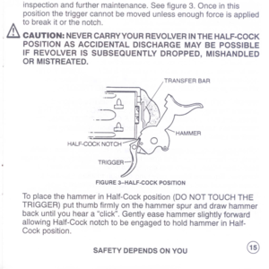 Page 17
inspectionandfurthermaintenance.Seefigure3.Onceinthis
positionthetriggercannotbemovedunlessenoughforceisapplied
tobreakitorthenotch.
.&CAUTION:NEVERCARRYYOURREVOLVERINTHEHALF-COCK
POSITIONASACCIDENTALDISCHARGEMAYBEPOSSIBLE
IFREVOLVERISSUBSEQUENTLYDROPPED,MISHANDLED
ORMISTREATED.
.:::::::;
~
-J
.
---
8
.--.
;
HALF-COCKNOTCH
FIGURE3-HALF-COCKPOSITION
ToplacethehammerinHalf-Cockposition(DONOTTOUCHTHE
TRIGGER)putthumbfirmlyonthehammerspuranddrawhammer
backuntilyouhearaclick.Gentlyeasehammerslightlyforward...