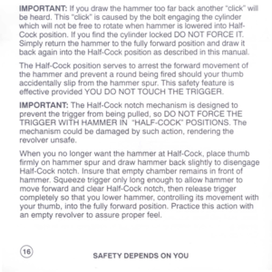 Page 18
IMPORTANT:Ifyoudrawthehammertoofarbackanotherclickwill
beheard.Thisclickiscausedbytheboltengagingthecylinder
whichwillnotbefreetorotatewhenhammerisloweredintoHalf-
Cockposition.IfyoufindthecylinderlockedDONOTFORCEIT.
Simplyreturnthehammertothefullyforwardpositionanddrawit
backagainintotheHalf-Cockpositionasdescribedinthismanual.
TheHalf-Cockpositionservestoarresttheforwardmovementof
thehammerandpreventaroundbeingfiredshouldyourthumb
accidentallyslipfromthehammerspur.Thissafetyfeatureis...