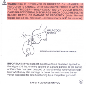 Page 19
&!WARNiNG:
IFREVOLVERISmWP-PEc-ONHAMMER,
IFI
REVOLVERISFANNED,ORIFEXCESSIVEFORCEISAPPLIED
!TOTHETRIGGER-HALF-COCKNOTCHCOULDBREAKI
ICAUSINGACCIDENTALDISCHARGEWHICHCOULDRESULTINI
INJURY,DEATH,ORDAMAGETOPROPERTY.(Note:Normall
triggerpullis5Ibs.maximum:-excissiveforceis35Ib~.~r_more).1
..,~::_~
/
I.
-
;
.
FIGURE4-RISKOFMECHANISMDAMAGE
IMPORTANT:
Ifyoususpectexcessiveforcehasbeenappliedto
thetrigger(35Ibs.ormoreappliedonaplaneparalleltothebarrel)
orifrevolverhasbeendroppedorhasotherwisereceivedasharp...