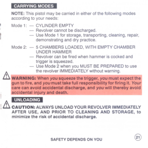 Page 23
~
NOTE:Thispistolmaybecarriedineitherofthefollowingmodes
accordingtoyourneeds:
Mode1:-CYLINDEREMPTY
-Revolvercannotbedischarged.
-UseMode1forstorage,transporting,cleaning,repair,
demonstratinganddrypractice.
Mode2:-5CHAMBERSLOADED,WITHEMPTYCHAMBER
UNDERHAMMER
-Revolvercanbefiredwhenhammeriscockedand
triggerissqueezed.
-UseMode2whenyouMUSTBEPREPAREDtouse
therevolverIMMEDIATELYwithoutwarning.
&WARNING:Whenyousqueezethetrigger,youmustexpectthel
guntofire,andyoumusttakefullresponsibilityforfiringit.YOUIi...