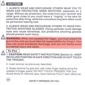 Page 26
&CAUTIONS
1.ALWAYSWEARANDENCOURAGEOTHERSNEARYOUTO
WEAREARPROTECTIONWHENSHOOTING,especiallyona
range.Withoutearprotection,thenoisefromyourrevolverand
othergunsclosetoyoucouldleavearingingintheearsfor
sometimeafterfiring,whilethecumulativelongtermeffectcould
bepermanenthearingloss.
2.ALWAYSWEARANDENCOURAGEOTHERSTOWEARPRO-
TECTIVESHOOTINGGLASSES.Flyingparticlescoulddamage
eyesandcauseblindneas;butprotectiveshootingglasses
shouldpreventsuchinjury.
&IWARNING:Whenyousqueezethetrigger,youmustexpectthel...