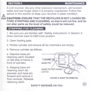 Page 29
SECTION5MAINTENANCE
AColtrevolver,likeanyotherprecisionmechanism,willfunction
betterandlastlongerwhenitisproperlymaintained.Followthe
h.
adviceinthissectiontokeepyourrevolverinpeakcondition.
iliCAUTION:ENSURETHATTHEREVOLVERISNOTLOADEDBE-
FORESTRIPPINGANDCLEANING,sothatitwillnotfire,anddo
notalterpartsasthelevelofsafetycouldbereduced.
1.BesureyouarefamiliarwithSafetyInstructionsinSection3.
DrawhammerbacktoHalf-Cockposition.
3.Openloadinggate.
4.Rotatecylinderandensureallsixchambersareempty....