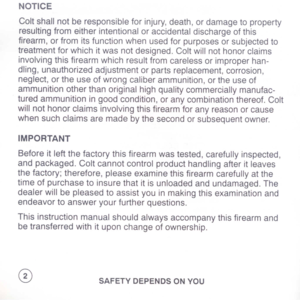 Page 4
NOTICE
Coltshallnotberesponsibleforinjury,death,ordamagetoproperty
resultingfromeitherintentionaloraccidentaldischargeofthis
firearm,orfromitsfunctionwhenusedforpurposesorsubjectedto
treatmentforwhichitwasnotdesigned.Coltwillnothonorclaims
involvingthisfirearmwhichresultfromcarelessorimproperhan-
dling,unauthorizedadjustmentorpartsreplacement,corrosion,
neglect,ortheuseofwrongcaliberammunition,ortheuseof
ammunitionotherthanoriginalhighqualitycommerciallymanufac-...