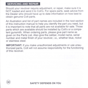 Page 34
...1..
Shouldyourrevolverrequireadjustment,orrepair,makesureitis
NOTloadedandsendittoColts.Forspareparts,seekadvicefrom
theDealerwhoshouldhaveuptodateinformationonhowbestto
obtaingenuineColtparts.
Anillustrationandlistofpartnamesareincludedinthenextsection
ofthisinstructionmanualtohelpyouidentifythepartyouneed,but
itisimportanttonotethatallpartsarenotavailableforsale.Those
partswhichareavailableshouldbeinstalledbyColtsoracompe-
tentgunsmith.Whenorderingparts,pleasegivepartnameas...