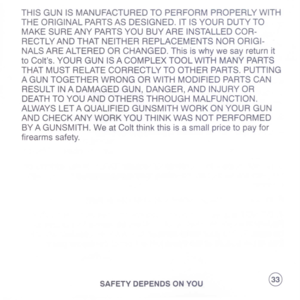 Page 35
THISGUNISMANUFACTUREDTOPERFORMPROPERLYWITH
THEORIGINALPARTSASDESIGNED.ITISYOURDUTYTO
MAKESUREANYPARTSYOUBUYAREINSTALLEDCOR-
RECTLYANDTHATNEITHERREPLACEMENTSNORORIGI-
NALSAREALTEREDORCHANGED.Thisiswhywesayreturnit
toColts.YOURGUNISACOMPLEXTOOLWITHMANYPARTS
THATMUSTRELATECORRECTLYTOOTHERPARTS.PUTTING
AGUNTOGETHERWRONGORWITHMODIFIEDPARTSCAN
RESULTINADAMAGEDGUN,DANGER,ANDINJURYOR
DEATHTOYOUANDOTHERSTHROUGHMALFUNCTION.
ALWAYSLETAQUALIFIEDGUNSMITHWORKONYOURGUN
ANDCHECKANYWORKYOUTHINKWASNOTPERFORMED...