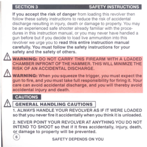 Page 8
SECTION3SAFETYINSTRUCTIONS
Ifyouaccepttheriskofdangerfromloadingthisrevolverthen
followthesesafetyinstructionstoreducetheriskofaccidental
dischargeresultingininjury,deathordamagetoproperty.Youmay
beanexperiencedsafeshooteralreadyfamiliarwiththeproce-
duresinthisinstructionmanual,oryoumayneverhavehandleda
gunbeforebutifyoudecidetoloadliveammunitionintothis
revolverweurgeyoutoreadthisentireinstructionmanual
carefully.Youmustfollowthesafetyinstructionsforyour
safetyandthesafetyofothers....