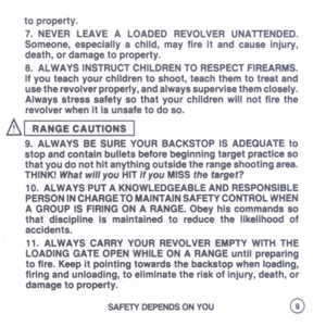 Page 11
toproperty.
7.NEVERLEAVEALOADEDREVOLVERUNATTENDED.
Someone,especiallyachild,mayfireitandcauseinjury,
death,ordamagetoproperty.
8.ALWAYSINSTRUCTCHILDRENTORESPECTFIREARMS.
Ifyouteachyourchildrentoshoot,teachthemtotreatand
usetherevolverproperly,andalwayssupervisethemclosely.
Alwaysstresssafetysothatyourchildrenwillnotfirethe
revolverwhenitisunsafetodoso.
AI
RANGECAUTIONS
I
9.ALWAYSBESUREYOURBACKSTOPISADEQUATEto
stopandcontainbulletsbeforebeginningtargetpracticeso...