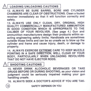 Page 12
AI
LOADING/UNLOADINGCAUTIONS
I
12.ALWAYSBESUREBARRELBOREANDCYLINDER
CHAMBERSARECLEAROFOBSTRUCTIONS.Cleanafouled
revolverimmediatelysothatitwillfunctioncorrectlyand
safely.
13.ALWAYSUSEONLYCLEAN,DRY,ORIGINALHIGH
QUALITYCOMMERCIALLYMANUFACTUREDAMMUNITION
INGOODCONDITIONWHICHISAPPROPRIATETOTHE
CALIBEROFYOURREVOLVER.(Seepage4.)Gunand
ammunitionmanufacturersdesigntheirproductswithinex-
actingengineeringsafetylimits.Handloadsaresometimes
outsidethoselimitsandcanbesounsafeastoblowupthe...