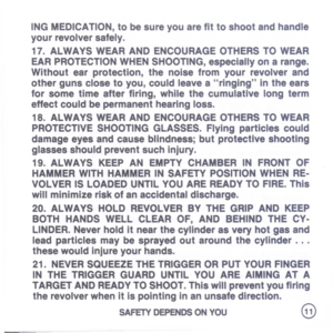 Page 13
INGMEDICATION,tobesureyouarefittoshootandhandle
yourrevolversafely.
17.ALWAYSWEARANDENCOURAGEOTHERSTOWEAR
EARPROTECTIONWHENSHOOTING,especiallyonarange.
Withoutearprotection,thenoisefromyourrevolverand
othergunsclosetoyou,couldleavearingingintheears
forsometimeafterfiring,whilethecumulativelongterm
effectcouldbepermanenthearingloss.
18.ALWAYSWEARANDENCOURAGEOTHERSTOWEAR
PROTECTIVESHOOTINGGLASSES.Flyingparticlescould
damageeyesandcauseblindness;butprotectiveshooting
glassesshouldpreventsuchinjury....