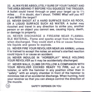 Page 14
22.ALWAVSBEABSOLUTELVSUREOFYOURTARGETAND
THEAREABEHINDITBEFOREYOUSQUEEZETHETRIGGER.
Abulletcouldtravelthroughorpastyourtargetupto11/2
miles...ifindoubt,dontshoot.THINKIWhatwillyouHIT
ifyouMISSthetarget?
23.NEVERSHOOTATAHARDSURFACESUCHASROCK,
ORALIQUIDSURFACESUCHASWATER.Abulletmay
ricochetandtravelinanydirectiontostrikeyou,another
personoranobjectyoucannotsee,causingInjury,death,
ordamagetoproperty.
24.NEVERDISCHARGEAFIREARMNEARFLAMMA-
BLEMATERIAL.Flameandsparkseruptfromthefirearm...