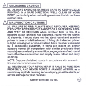 Page 15
AI
UNLOADINGCAUTION
I
28.ALWAYSEXERCISEEXTREMECARETOKEEPMUZZLE
POINTINGINASAFEDIRECTION,WELLCLEAROFYOUR
BODY,particularlywhenunloadingrevolversthatdonothave
ejectorrods.
AI
MALFUNCTIONCAUTIONS
I
29.FAILURETOFIRE:ALWAYSHOLDREVOLVER,KEEPING
ITPOINTEDTOWARDSTHETARGETORASAFEOPENAREA
ANDWAIT30SECONDSwhenrevolverfallstofire.Ifa
hangfire(slowignition)hasoccurred,roundwillfirewithin
30seconds.Ifrounddoesnotfire,ejectroundandexamine
primerinbaseofmisfiredround.IffiringpinIndentonprimer...