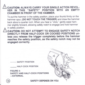 Page 18
&CAUTION:ALWAYSCARRYYOURSINGLEACTIONREVOL-
VERINTHISSAFETYPOSITIONWITHANEMPTY
CHAMBERINFRONTOFTHEHAMMER.
Toputthehammerinthesafetyposition,placeyourthumbfirmlyonthe
hammerspur,(DONOTTOUCHTHETRIGGER)anddrawthehammer
backaboutaquarterinch.Whenyouhearaclick,gentlyeaseham-
merslightlyforward,allowingsafetynotchtoengageandholdhammer
A
insafetyposition.
LhCAUTION:DONOTATTEMPTTOENGAGESAFETYNOTCH
DIRECTLYFROMHALF-COCKORCOCKEDPOSITIONSun-
lessyoureleasethetriggercompletelybeforethehammer...