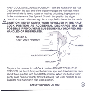 Page 19
HALF-COCK(ORLOADING)POSITION-WiththehammerintheHalf-
Cockpositionthesearendofthetriggerengagesthehalfcocknotch
andthecylinderisfreetorotateforloading,unloading,inspectionand
furthermaintenance.Seefigure4.Onceinthispositionthetrigger
A
cannotbemovedunlessenoughforceisappliedtobreakitorthenotch.
lhCAUTION:NEVERCARRYYOURREVOLVERINTHEHALF-
COCKPOSITIONASACCIDENTALDISCHARGEMAYBE
POSSIBLEIFREVOLVERISSUBSEQUENTLYDROPPED,MIS-
HANDLEDORMISTREATED.,liLLT
FIGUREs-
HALF-COCKPOSITION
8
._~
.~
8
.
---.....
/...