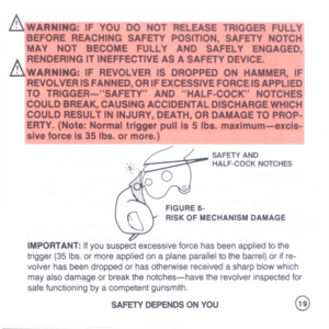 Page 21
AWARNING:IF
YOD-DO~OT-RELEASETRiGGER-FULLY
.BEFOREREACHINGSAFETYPOSITION,SAFETYNOTCH
MAYNOTBECOMEFULLYANDSAFELYENGAGED,
/).IRENDERINGITINEFFECTIVEASASAFETYDEVICE.I
illWARNING:IFREVOLVERISDROPPEDONHAMMER,IF
REVOLVERISFANNED,ORIFEXCESSIVEFORCEISAPPLIED
TOTRIGGER-SAFETYANDHALF-COCKNOTCHES
COULDBREAK,CAUSINGACCIDENTALDISCHARGEWHICH
I
COULDRESULTININJURY,DEATH,ORDAMAGETOPROP-
ERTY.(Note:Normaltriggerpullis5Ibs.maximum-excisJ
siveforceis35Ibs.ormore.)

SAFETYAND
HALF-COCKNOTCHES
FIGURE6-
....