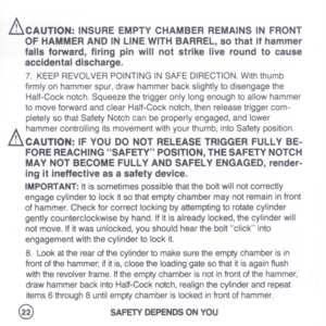 Page 24
&CAUTION:INSUREEMPTYCHAMBERREMAINSINFRONT
OFHAMMERANDINLINEWITHBARREL,sothatifhammer
fallsforward,firingpinwillnotstrikeliveroundtocause
accidentaldischarge.
7.KEEPREVOLVERPOINTINGINSAFEDIRECTION.Withthumb
firmlyonhammerspur,drawhammerbackslightlytodisengagethe
Half-Cocknotch.Squeezethetriggeronlylongenoughtoallowhammer
tomoveforwardandclearHalf-Cocknotch,thenreleasetriggercom-
pletelysothatSafetyNotchcanbeproperlyengaged,andlower
A
hammercontrollingitsmovementwithyourthumb,intoSafetyposition....