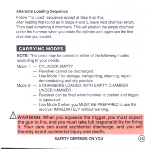 Page 25
AlternateLoadingSequence
FollowToLoadsequenceexceptatStep6dothis:
AfterloadingfirstroundasinSteps4and5,leavenextchamberempty.
Thenloadremaining4chambers.Thiswillpositiontheemptychamber
underthehammerwhenyourotatethecylinderandagainseethefirst
chamberyouloaded.
CARRYINGMODES
NOTE:Thispistolmaybecarriedineitherofthefollowingmodes
accordingtoyourneeds:
Mode1:-CYLINDEREMPTY
-Revolvercannotbedischarged.
-UseMode1forstorage,transporting,cleaning,repair,
demonstratinganddrypractice....