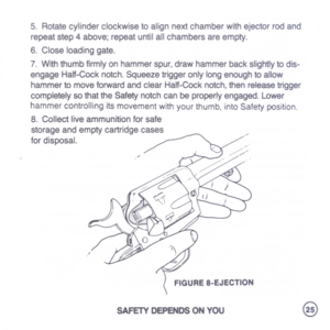 Page 27
5.Rotatecylinderclockwisetoalignnextchamberwithejectorrodand
repeatstep4above;repeatuntilallchambersareempty.
6.Closeloadinggate.
7.Withthumbfirmlyonhammerspur,drawhammerbackslightlytodis-
engageHalf-Cocknotch.Squeezetriggeronlylongenoughtoallow
hammertomoveforwardandclearHalf-Cocknotch,thenreleasetrigger
completelysothattheSafetynotchcanbeproperlyengaged.Lower
hammercontrollingitsmovementwithyourthumb,intoSafetyposition.
8.Collectliveammunitionforsafe
storageandemptycartridgecases
fordisposal....
