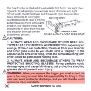 Page 30
TheNewFrontierisfittedwiththeadjustableColtAccrorearsight.(See
Figure9).Toadjustsight,tumwindage
screw
clockwiseandsight
movestoleft;counterclockwiseanditmovestoright.Tumelevation
screwclockwisetolowersight;
counterclockwisetoraiseit.Poinlof
bulletimpactwillmoveinthesame
direction.Itisrecommendedthat
adjustmentsforotherthanwindage
andelevationbemadeonlyby
A.
experiencedpersons.

L.!..lCAUTIONS:

1.ALWAYSWEARANDENCOURAGEOTHERSNEARYOU
TOWEAREARPROTECTIONWHENSHOOTING,.speclallyon...