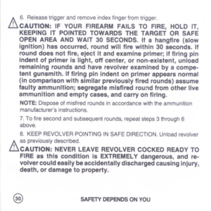 Page 32
A
6.Releasetriggerandremoveindexfingerfromtrigger.
iliCAUTION:IFYOURFIREARMFAILSTOFIRE,HOLDIT,
KEEPINGITPOINTEDTOWAROSTHETARGETORSAFE
OPENAREAANDWAIT30SECONDS.IIahangllr.(slow
ignition)hasoccurred,roundwillfirewithin30seconds.If
rounddoesnotfire,ejectItandexamineprimer;I.firingpin
indent01primerislight,offcenter,ornon-existent,unload
remainingroundsandhaverevolverexaminedbyacompe-
tentgunsmith.IffiringpinIndentonprimerappearsnormal
{incomparisonwithsimilarpreviouslyfiredrounds}
assume...