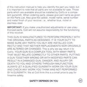 Page 39
ofthisinstructionmanualtohelpyouidentifythepartyouneed,but
itisimportanttonotethatallpartsarenotavailableforsale.Those
partswhichareavailableshouldbeinstalledbyColtsoracompe-
tentgunsmith.Whenorderingparts,pleasegivepartnameasgiven
onthePartsList.Alsogivethecaliber,modelname,serialnumber
andmetalfinishofyourrevolver,i.e.,whetherblue,nickelor
stainlesssteel.
IMPORTANT:Ifyoumakeunauthorizedadjustmentsoruseunau-
thorizedparts,Coltwillnotassumeresponsibilityforthefunctioning
ofthisrevolver....