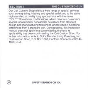 Page 44
SECTION7THECUSTOMIZEDGUN
OurColtCustomShopoffersawiderangeofspecialservices
suchasengraving,inlayingandspecialserializingtothesame
highstandardofqualitylongsynonymouswiththename
COLT.Sometimesmodifications,whichmeetourcustomers
specialrequirements,necessitatedeviationsfromstandard
designandmanufacturingtoleranceswhichresultinfunctional
differencesfromastandardgun.Consequently,thisinstruction
manualdoesnotapplytoacustomizedgununlessits
applicabilityhasbeenconfirmedbytheColtCustomShop.For...