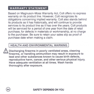 Page 46
WARRANTYSTATEMENT
BasedonMagnuson-MossWarrantyAct,Coltoffersnoexpress
warrantyonitsproductline.However,Coltrecognizesits
obligationsconcerningimpliedwarranty.Coltalsostandsbehind
itsproductsasithashistorically,andwillcontinuetoprovide
servicestoitsproductlineasithasovertheyears.Coltproducts
willbeservicedforaperiodofoneyearfromthedateofretail
purchase,fordefectsinmaterialsorworkmanship,atnocharge
tothepurchaser.Besuretoretainyoursalesslipasproofof
purchasedatewhenmakingaclaim....