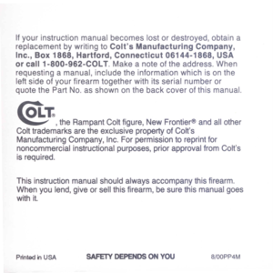 Page 47
Ifyourinstructionmanualbecomeslostordestroyed,obtaina
replacementbywritingtoColtsManufacturingCompany,
Inc.,Box1868,Hartford,Connecticut06144-1868,USA
orcall1-800-962-COLT.Makeanoteoftheaddress.When
requestingamanual,includetheinformationwhichisonthe
leftsideofyourfirearmtogetherwithitsserialnumberor
quotethePartNo.asshownonthebackcoverofthismanual.
@:r.
,theRampantColtfigure,NewFrontier@andallother
ColttrademarksaretheexclusivepropertyofColts
ManufacturingCompany,Inc.Forpermissiontoreprintfor...