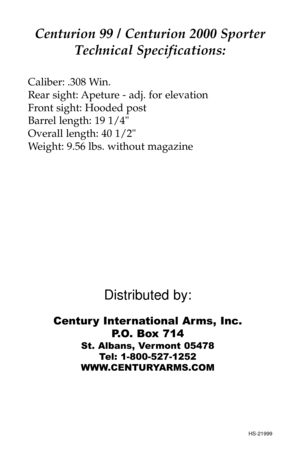 Page 8Distributed by:
Centur y International Arms, Inc.
P.O. Box 714
St. Albans, Vermont 05478
Tel: 1-800-527-1252
WWW.CENTURYARMS.COM
Centurion 99 / Centurion 2000 Sporter
Technical Specifications:
Caliber: .308 Win.
Rear sight: Apeture - adj. for elevation
Front sight: Hooded post
Barrel length: 19 1/4
Overall length: 40 1/2
Weight: 9.56 lbs. without magazine
HS-21999 