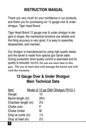Page 2INSTRUCTION MANUAL
Thank you very much for your confidence in our products,
and thank you for purchasing our 12 gauge over & under
shotgun, Tiger head Brand.
Tiger Head Brand 12 gauge over & under shotgun is ele-
gant in shape, the mechanical functions are reliable and
the firing accuracy is very good. It is easy to assemble,
disassemble, and maintain.
Our shotgun is manufactured by using high quality steels,
and the barrel is made from special gun barrel steel.
During production strict quality control...