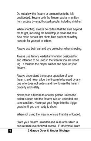 Page 4Do not allow the firearm or ammunition to be left 
unattended. Secure both the firearm and ammunition 
from access by unauthorized people, including children.
When shooting, always be certain that the area beyond
the target, including the backstop, is clear and safe.  
Also make certain that shots fired present no safety 
hazards for yourself or others.
Always use both ear and eye protection when shooting.
Always use factory loaded ammunition designed for 
and intended to be used in the firearm you are...
