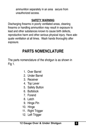 Page 5ammunition separately in an area  secure from 
unauthorized access.
SAFETY WARNING
:
Discharging firearms in poorly ventilated areas, cleaning
firearms or handling ammunition may result in exposure to
lead and other substances known to cause birth defects,
reproductive harm and other serious physical injury. Have ade-
quate ventilation at all times.  Wash hands thoroughly after
exposure.
PARTS NOMENCLATURE
The parts nomenclature of the shotgun is as shown in 
Fig 1.
1.  Over Barrel
2.  Under Barrel
3....